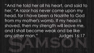 “And he told her all his heart, and said to
her, “A razor has never come upon my
head, for I have been a Nazirite to God
from my mother's womb. If my head is
shaved, then my strength will leave me,
and I shall become weak and be like
any other man.”
Judges 16:17

 
