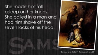 She made him fall
asleep on her knees.
She called in a man and
had him shave off the
seven locks of his head.

"Samson and Delilah" - Rembrandt - c1625

 