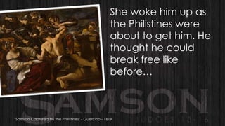 She woke him up as
the Philistines were
about to get him. He
thought he could
break free like
before…

"Samson Captured by the Philistines" - Guercino - 1619

 