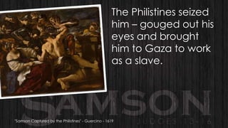 The Philistines seized
him – gouged out his
eyes and brought
him to Gaza to work
as a slave.

"Samson Captured by the Philistines" - Guercino - 1619

 