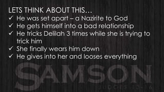 LETS THINK ABOUT THIS…

 He was set apart – a Nazirite to God
 He gets himself into a bad relationship
 He tricks Delilah 3 times while she is trying to
trick him
 She finally wears him down
 He gives into her and looses everything

 