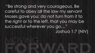 “Be strong and very courageous. Be
careful to obey all the law my servant
Moses gave you; do not turn from it to
the right or to the left, that you may be
successful wherever you go…”
Joshua 1:7 (NIV)

 