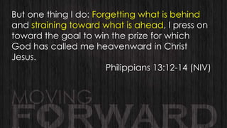 But one thing I do: Forgetting what is behind
and straining toward what is ahead, I press on
toward the goal to win the prize for which
God has called me heavenward in Christ
Jesus.
Philippians 13:12-14 (NIV)

 