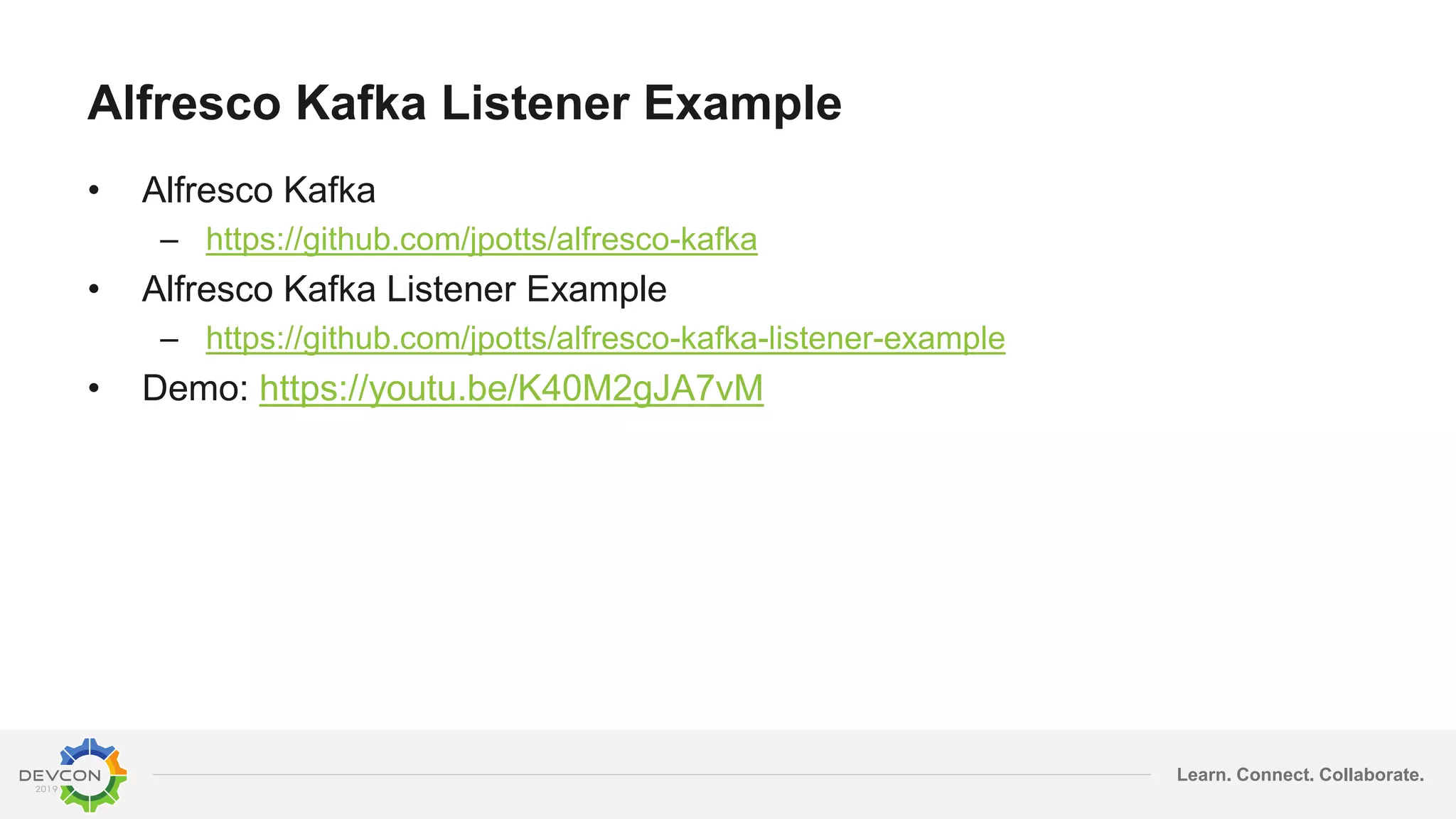 Learn. Connect. Collaborate.
Alfresco Kafka Listener Example
• Alfresco Kafka
– https://github.com/jpotts/alfresco-kafka
• Alfresco Kafka Listener Example
– https://github.com/jpotts/alfresco-kafka-listener-example
• Demo: https://youtu.be/K40M2gJA7vM
 