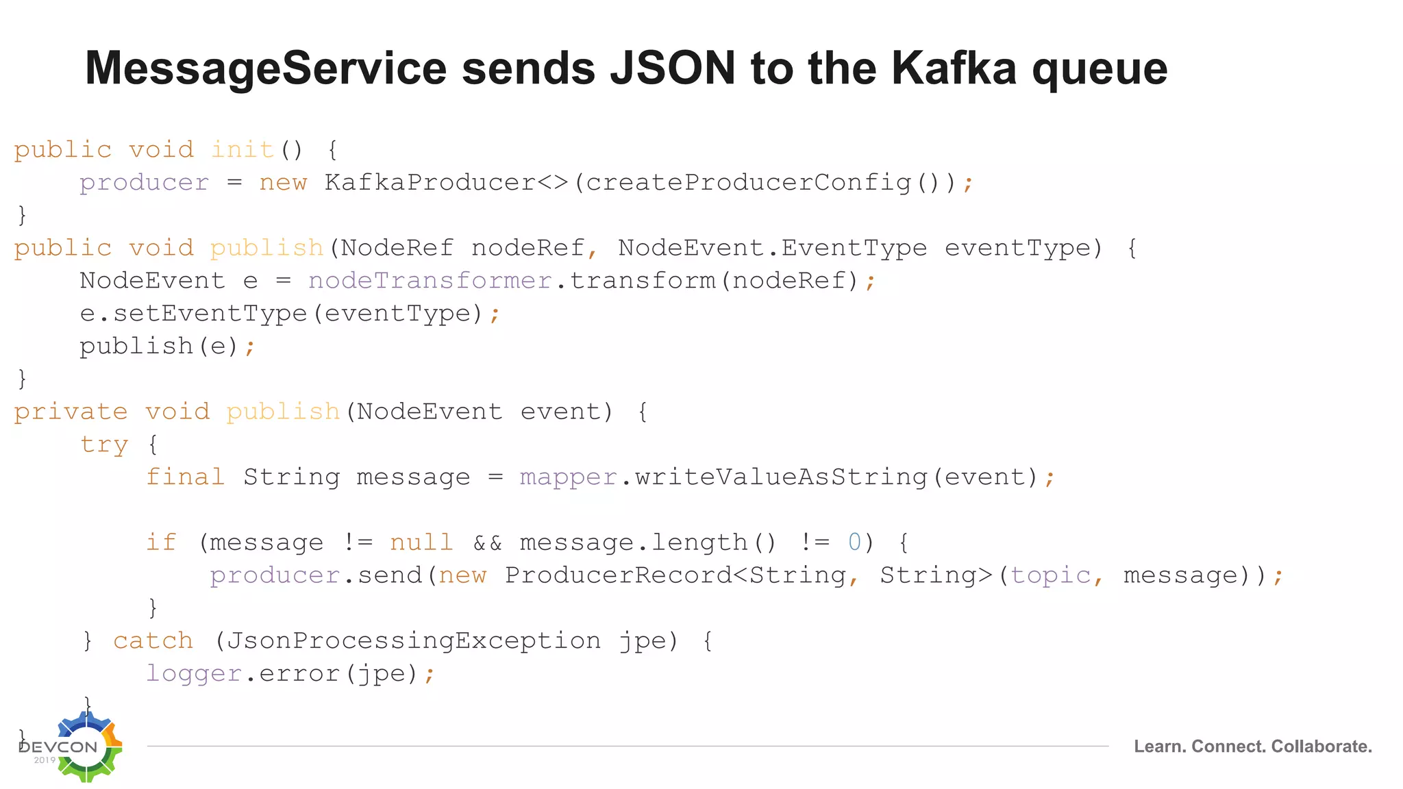 Learn. Connect. Collaborate.
MessageService sends JSON to the Kafka queue
public void init() {
producer = new KafkaProducer<>(createProducerConfig());
}
public void publish(NodeRef nodeRef, NodeEvent.EventType eventType) {
NodeEvent e = nodeTransformer.transform(nodeRef);
e.setEventType(eventType);
publish(e);
}
private void publish(NodeEvent event) {
try {
final String message = mapper.writeValueAsString(event);
if (message != null && message.length() != 0) {
producer.send(new ProducerRecord<String, String>(topic, message));
}
} catch (JsonProcessingException jpe) {
logger.error(jpe);
}
}
 