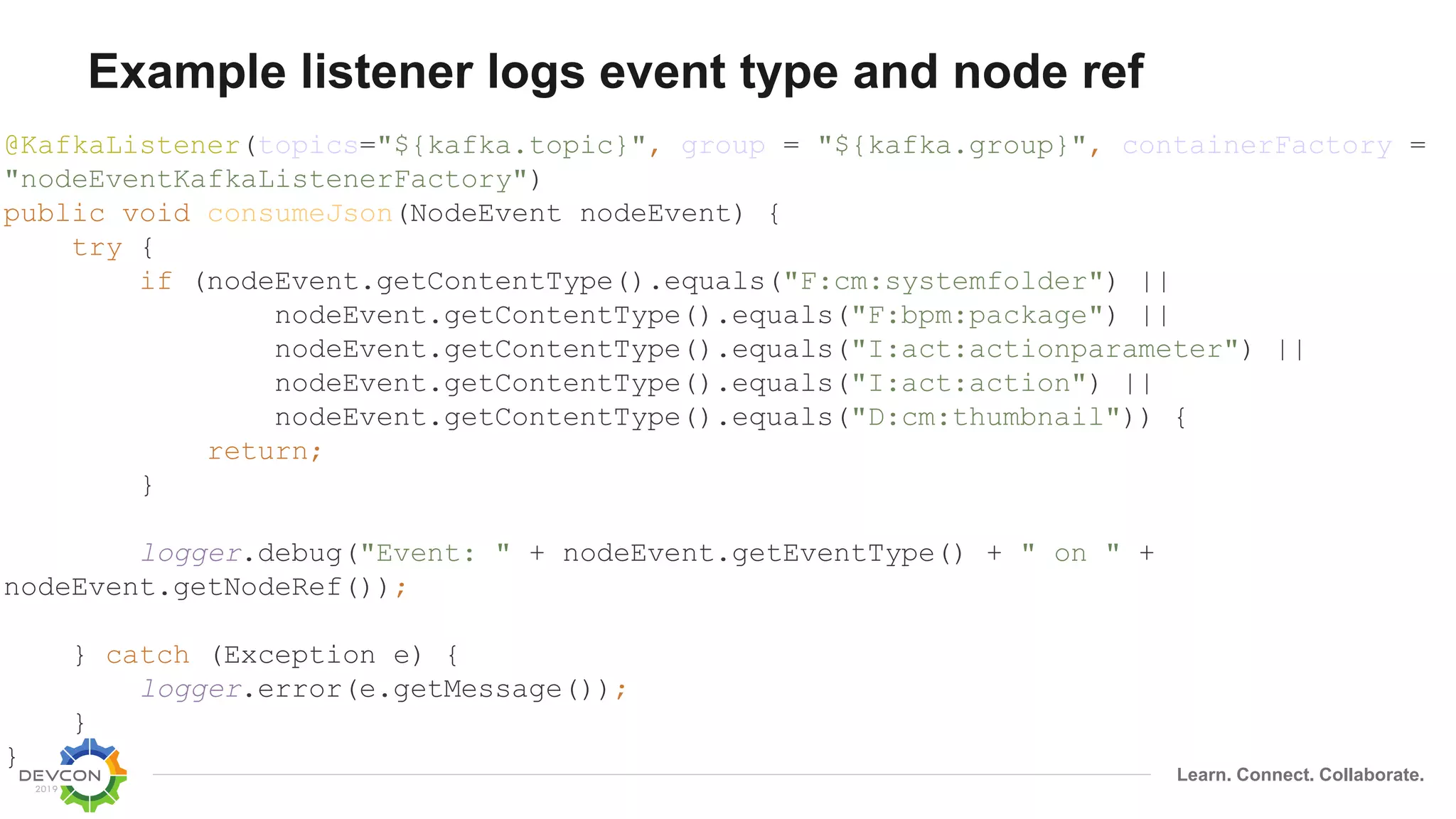 Learn. Connect. Collaborate.
Example listener logs event type and node ref
@KafkaListener(topics="${kafka.topic}", group = "${kafka.group}", containerFactory =
"nodeEventKafkaListenerFactory")
public void consumeJson(NodeEvent nodeEvent) {
try {
if (nodeEvent.getContentType().equals("F:cm:systemfolder") ||
nodeEvent.getContentType().equals("F:bpm:package") ||
nodeEvent.getContentType().equals("I:act:actionparameter") ||
nodeEvent.getContentType().equals("I:act:action") ||
nodeEvent.getContentType().equals("D:cm:thumbnail")) {
return;
}
logger.debug("Event: " + nodeEvent.getEventType() + " on " +
nodeEvent.getNodeRef());
} catch (Exception e) {
logger.error(e.getMessage());
}
}
 