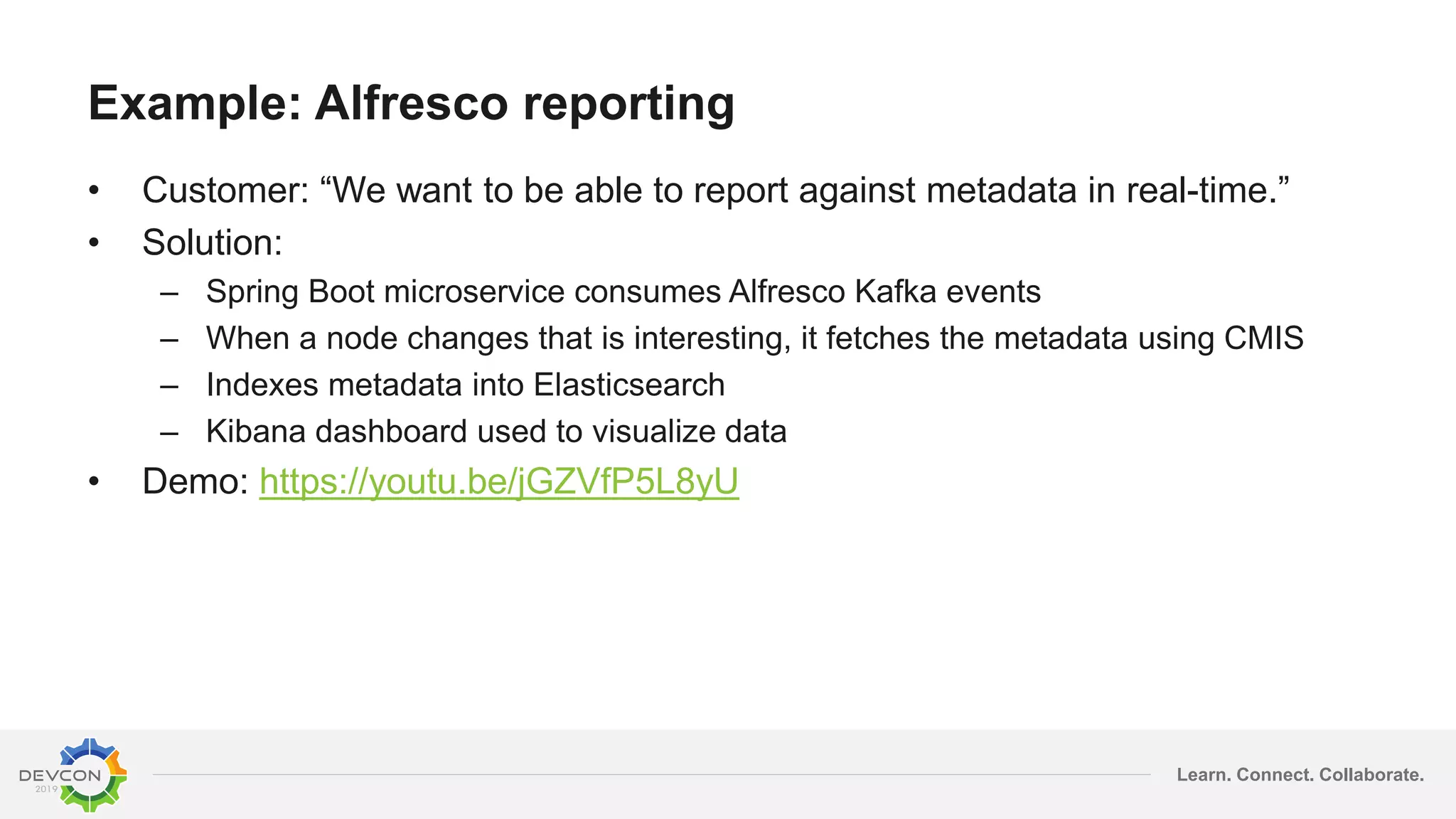 Learn. Connect. Collaborate.
Example: Alfresco reporting
• Customer: “We want to be able to report against metadata in real-time.”
• Solution:
– Spring Boot microservice consumes Alfresco Kafka events
– When a node changes that is interesting, it fetches the metadata using CMIS
– Indexes metadata into Elasticsearch
– Kibana dashboard used to visualize data
• Demo: https://youtu.be/jGZVfP5L8yU
 