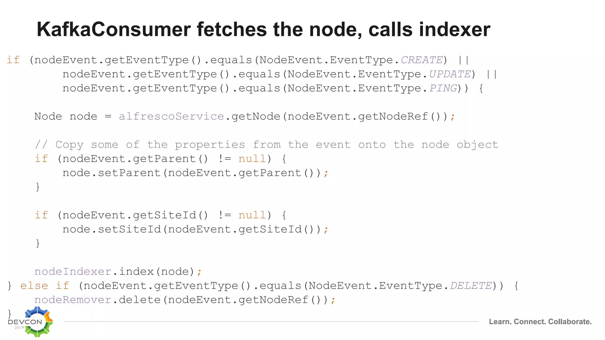 Learn. Connect. Collaborate.
KafkaConsumer fetches the node, calls indexer
if (nodeEvent.getEventType().equals(NodeEvent.EventType.CREATE) ||
nodeEvent.getEventType().equals(NodeEvent.EventType.UPDATE) ||
nodeEvent.getEventType().equals(NodeEvent.EventType.PING)) {
Node node = alfrescoService.getNode(nodeEvent.getNodeRef());
// Copy some of the properties from the event onto the node object
if (nodeEvent.getParent() != null) {
node.setParent(nodeEvent.getParent());
}
if (nodeEvent.getSiteId() != null) {
node.setSiteId(nodeEvent.getSiteId());
}
nodeIndexer.index(node);
} else if (nodeEvent.getEventType().equals(NodeEvent.EventType.DELETE)) {
nodeRemover.delete(nodeEvent.getNodeRef());
}
 