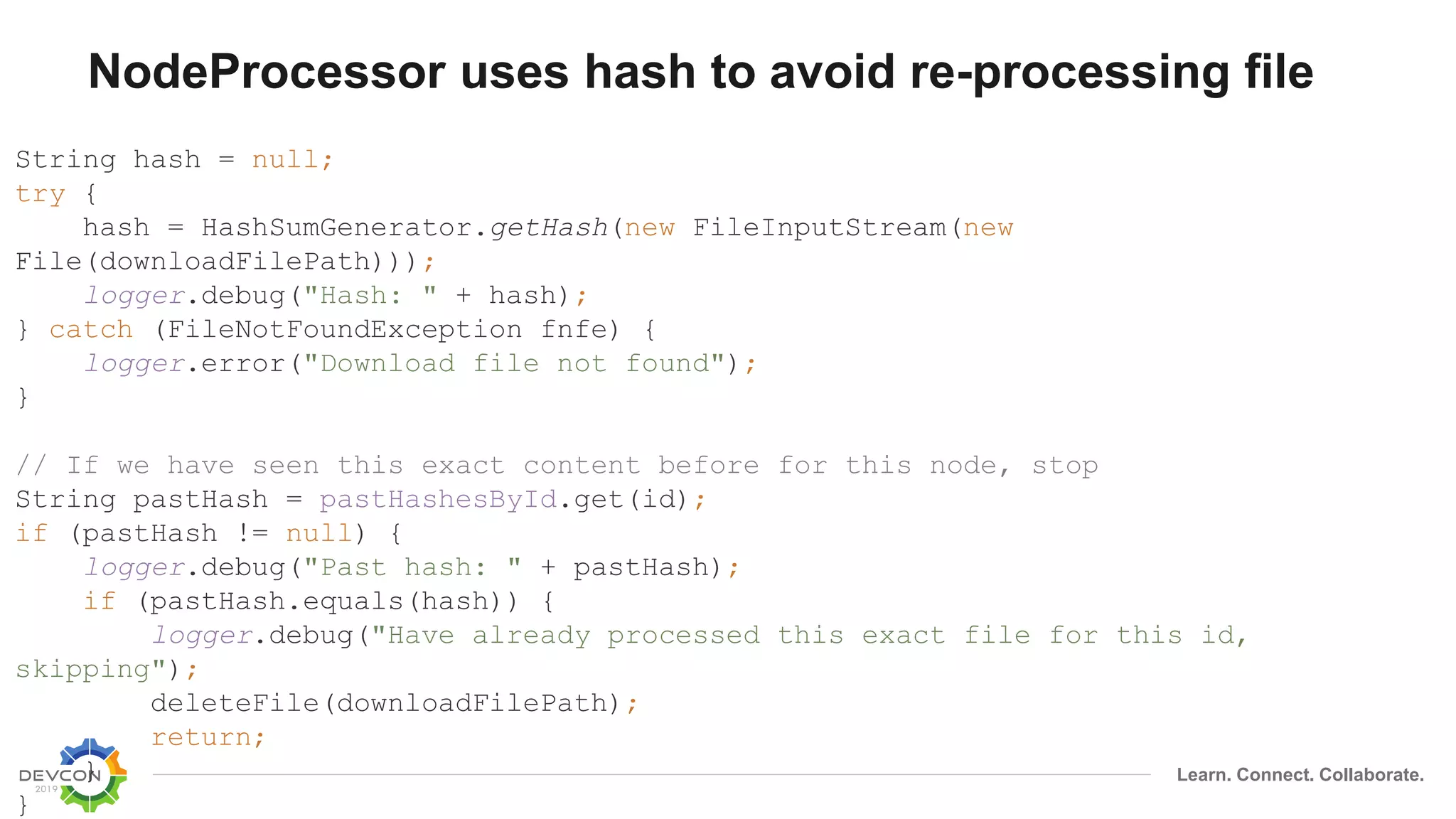 Learn. Connect. Collaborate.
NodeProcessor uses hash to avoid re-processing file
String hash = null;
try {
hash = HashSumGenerator.getHash(new FileInputStream(new
File(downloadFilePath)));
logger.debug("Hash: " + hash);
} catch (FileNotFoundException fnfe) {
logger.error("Download file not found");
}
// If we have seen this exact content before for this node, stop
String pastHash = pastHashesById.get(id);
if (pastHash != null) {
logger.debug("Past hash: " + pastHash);
if (pastHash.equals(hash)) {
logger.debug("Have already processed this exact file for this id,
skipping");
deleteFile(downloadFilePath);
return;
}
}
 