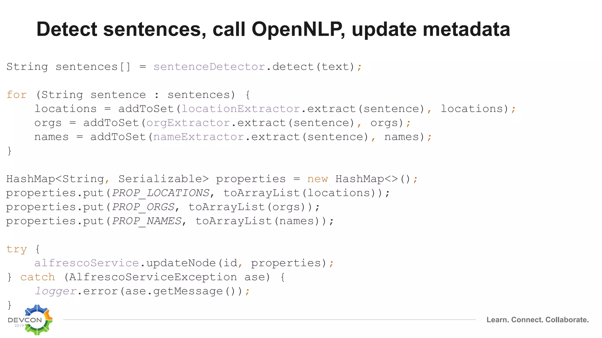 Learn. Connect. Collaborate.
Detect sentences, call OpenNLP, update metadata
String sentences[] = sentenceDetector.detect(text);
for (String sentence : sentences) {
locations = addToSet(locationExtractor.extract(sentence), locations);
orgs = addToSet(orgExtractor.extract(sentence), orgs);
names = addToSet(nameExtractor.extract(sentence), names);
}
HashMap<String, Serializable> properties = new HashMap<>();
properties.put(PROP_LOCATIONS, toArrayList(locations));
properties.put(PROP_ORGS, toArrayList(orgs));
properties.put(PROP_NAMES, toArrayList(names));
try {
alfrescoService.updateNode(id, properties);
} catch (AlfrescoServiceException ase) {
logger.error(ase.getMessage());
}
 