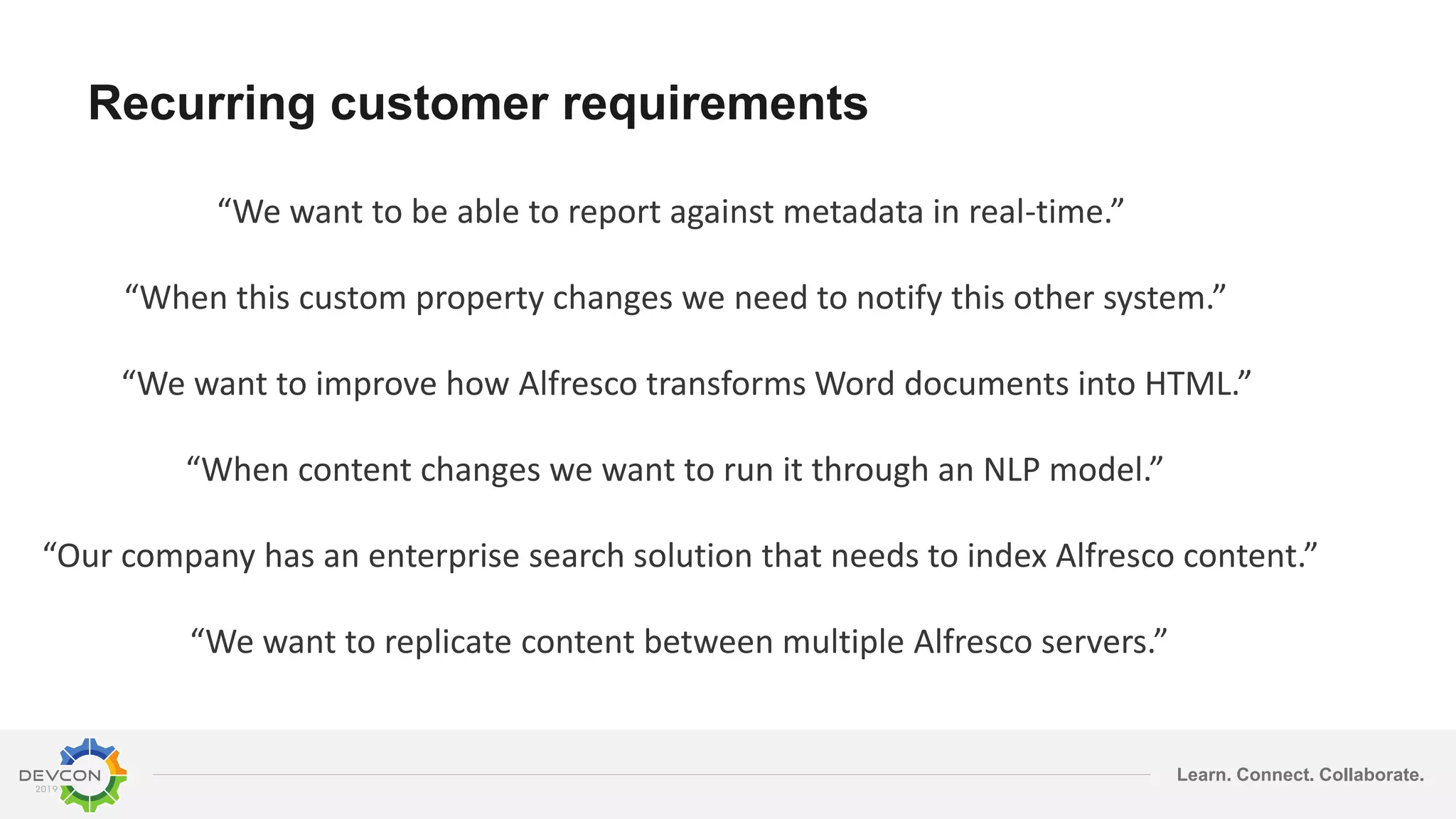 Learn. Connect. Collaborate.
“We want to be able to report against metadata in real-time.”
“When this custom property changes we need to notify this other system.”
“We want to improve how Alfresco transforms Word documents into HTML.”
“When content changes we want to run it through an NLP model.”
“Our company has an enterprise search solution that needs to index Alfresco content.”
“We want to replicate content between multiple Alfresco servers.”
Recurring customer requirements
 