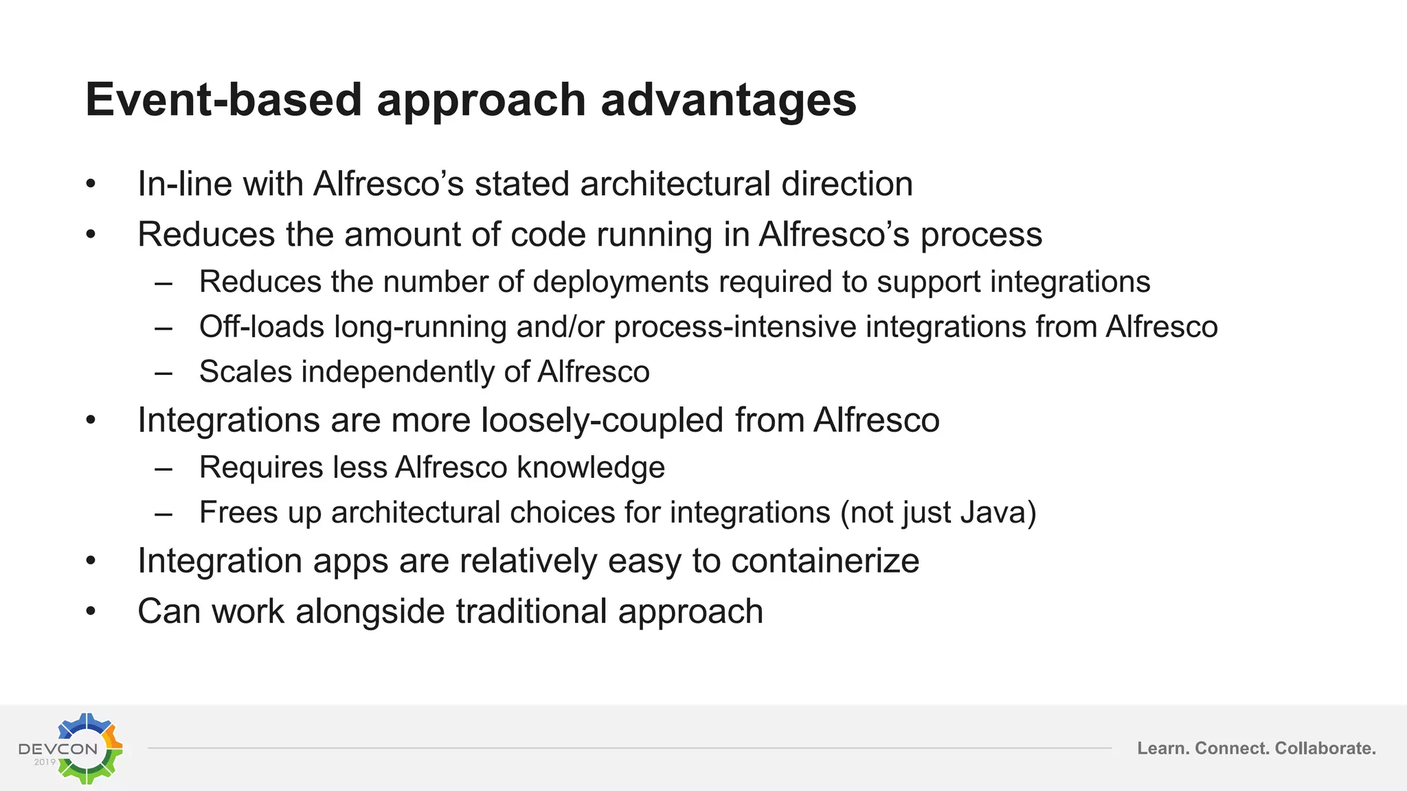 Learn. Connect. Collaborate.
Event-based approach advantages
• In-line with Alfresco’s stated architectural direction
• Reduces the amount of code running in Alfresco’s process
– Reduces the number of deployments required to support integrations
– Off-loads long-running and/or process-intensive integrations from Alfresco
– Scales independently of Alfresco
• Integrations are more loosely-coupled from Alfresco
– Requires less Alfresco knowledge
– Frees up architectural choices for integrations (not just Java)
• Integration apps are relatively easy to containerize
• Can work alongside traditional approach
 