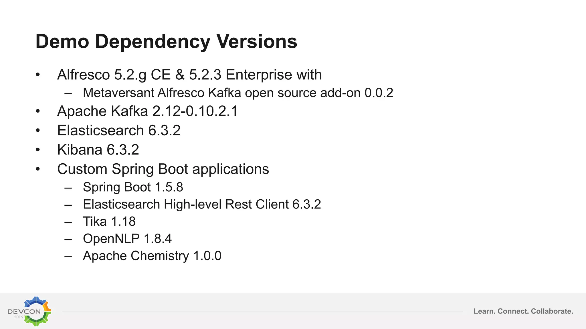 Learn. Connect. Collaborate.
Demo Dependency Versions
• Alfresco 5.2.g CE & 5.2.3 Enterprise with
– Metaversant Alfresco Kafka open source add-on 0.0.2
• Apache Kafka 2.12-0.10.2.1
• Elasticsearch 6.3.2
• Kibana 6.3.2
• Custom Spring Boot applications
– Spring Boot 1.5.8
– Elasticsearch High-level Rest Client 6.3.2
– Tika 1.18
– OpenNLP 1.8.4
– Apache Chemistry 1.0.0
 