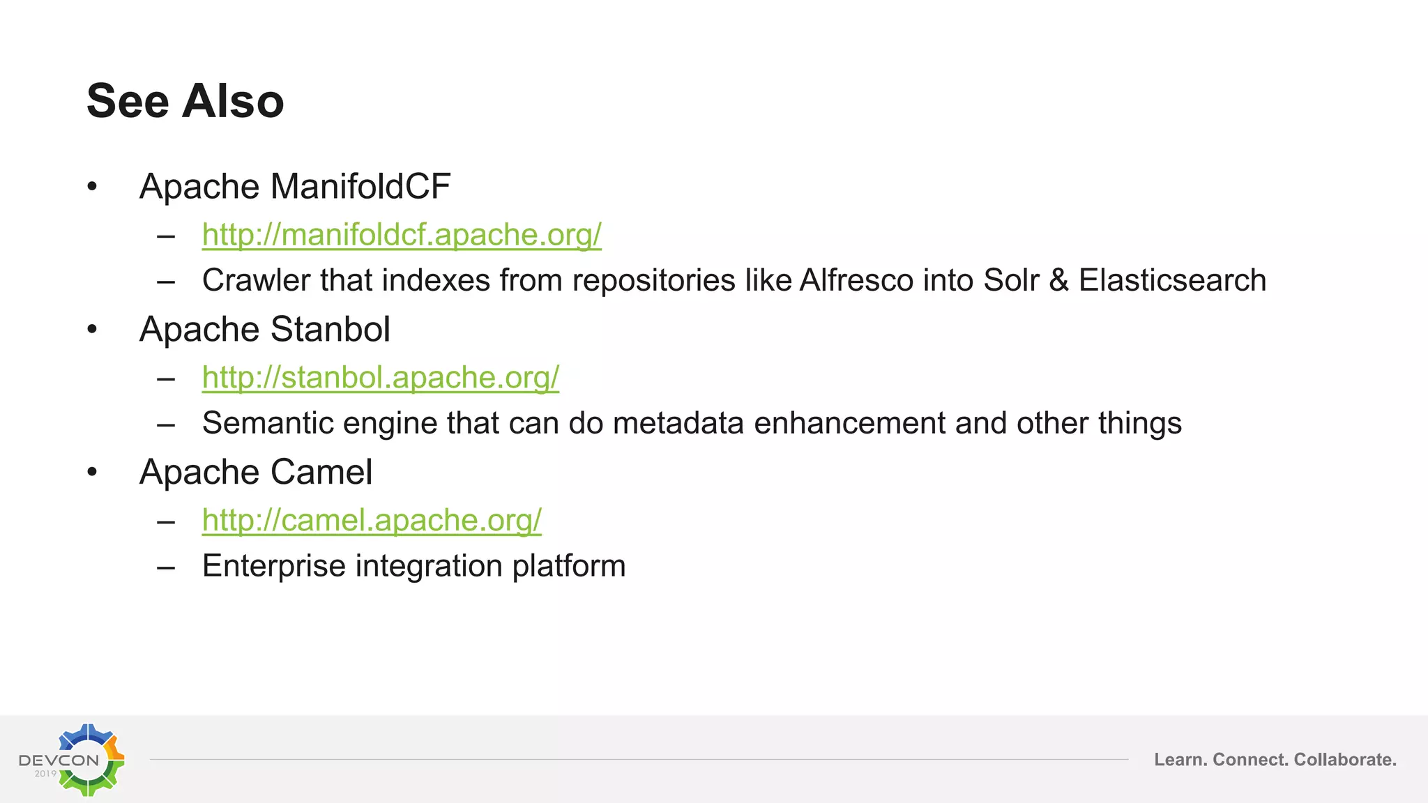 Learn. Connect. Collaborate.
See Also
• Apache ManifoldCF
– http://manifoldcf.apache.org/
– Crawler that indexes from repositories like Alfresco into Solr & Elasticsearch
• Apache Stanbol
– http://stanbol.apache.org/
– Semantic engine that can do metadata enhancement and other things
• Apache Camel
– http://camel.apache.org/
– Enterprise integration platform
 