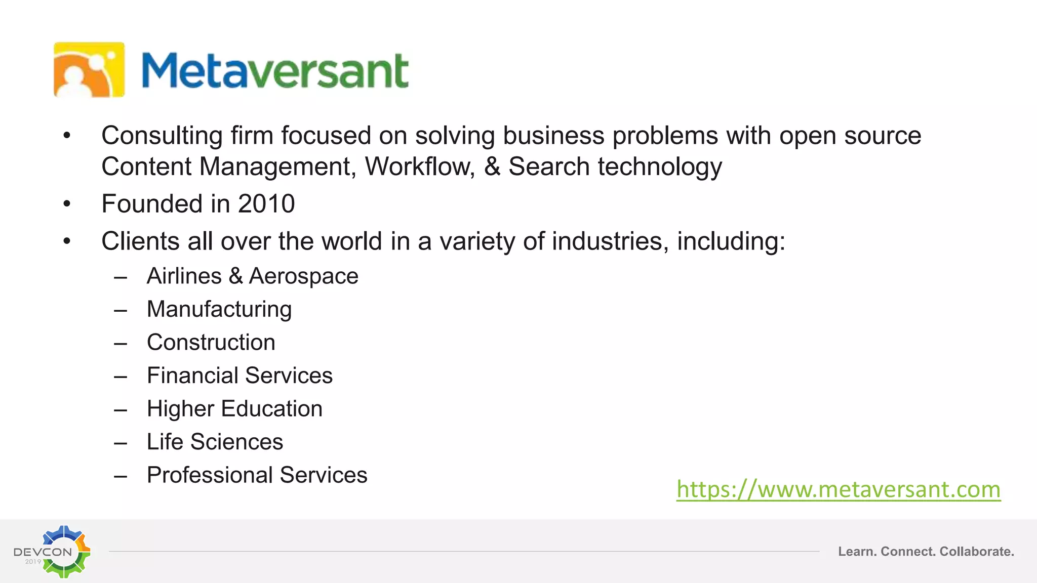 Learn. Connect. Collaborate.
• Consulting firm focused on solving business problems with open source
Content Management, Workflow, & Search technology
• Founded in 2010
• Clients all over the world in a variety of industries, including:
– Airlines & Aerospace
– Manufacturing
– Construction
– Financial Services
– Higher Education
– Life Sciences
– Professional Services
https://www.metaversant.com
 