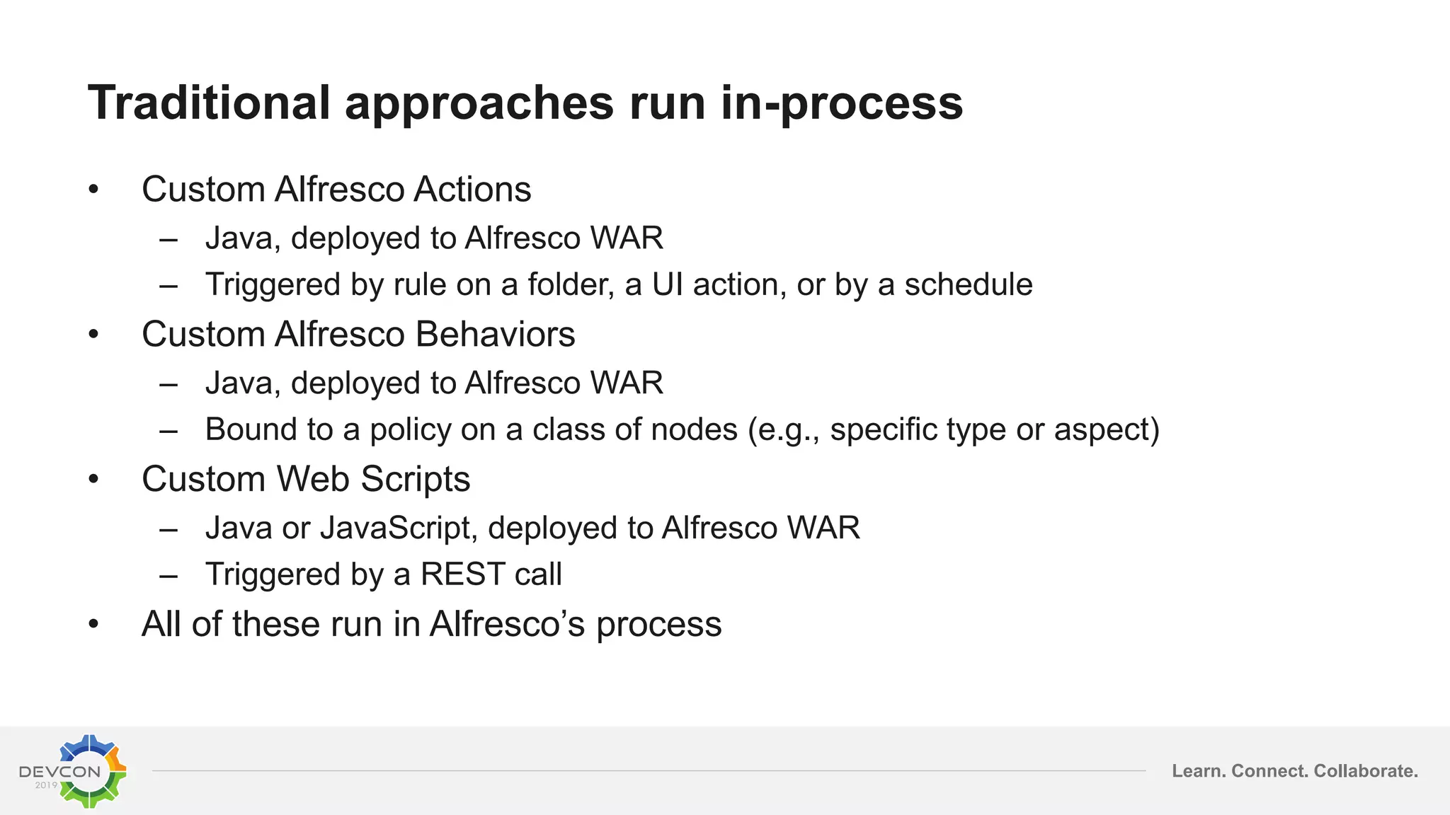 Learn. Connect. Collaborate.
Traditional approaches run in-process
• Custom Alfresco Actions
– Java, deployed to Alfresco WAR
– Triggered by rule on a folder, a UI action, or by a schedule
• Custom Alfresco Behaviors
– Java, deployed to Alfresco WAR
– Bound to a policy on a class of nodes (e.g., specific type or aspect)
• Custom Web Scripts
– Java or JavaScript, deployed to Alfresco WAR
– Triggered by a REST call
• All of these run in Alfresco’s process
 