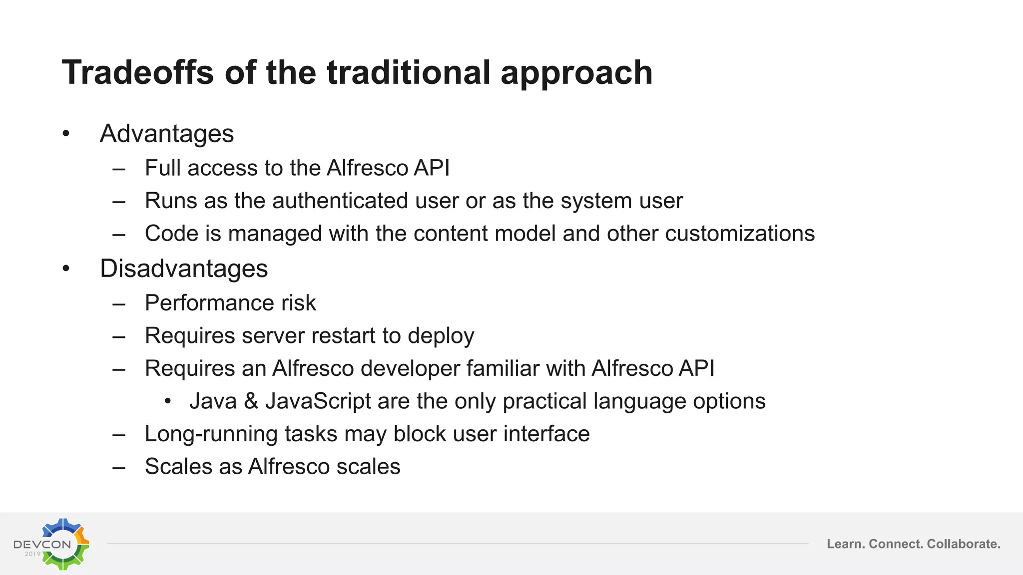 Learn. Connect. Collaborate.
Tradeoffs of the traditional approach
• Advantages
– Full access to the Alfresco API
– Runs as the authenticated user or as the system user
– Code is managed with the content model and other customizations
• Disadvantages
– Performance risk
– Requires server restart to deploy
– Requires an Alfresco developer familiar with Alfresco API
• Java & JavaScript are the only practical language options
– Long-running tasks may block user interface
– Scales as Alfresco scales
 