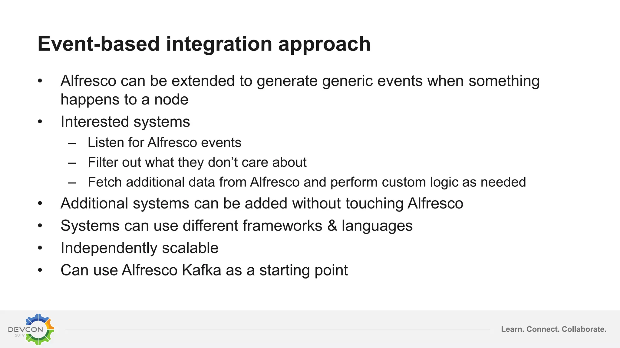 Learn. Connect. Collaborate.
Event-based integration approach
• Alfresco can be extended to generate generic events when something
happens to a node
• Interested systems
– Listen for Alfresco events
– Filter out what they don’t care about
– Fetch additional data from Alfresco and perform custom logic as needed
• Additional systems can be added without touching Alfresco
• Systems can use different frameworks & languages
• Independently scalable
• Can use Alfresco Kafka as a starting point
 