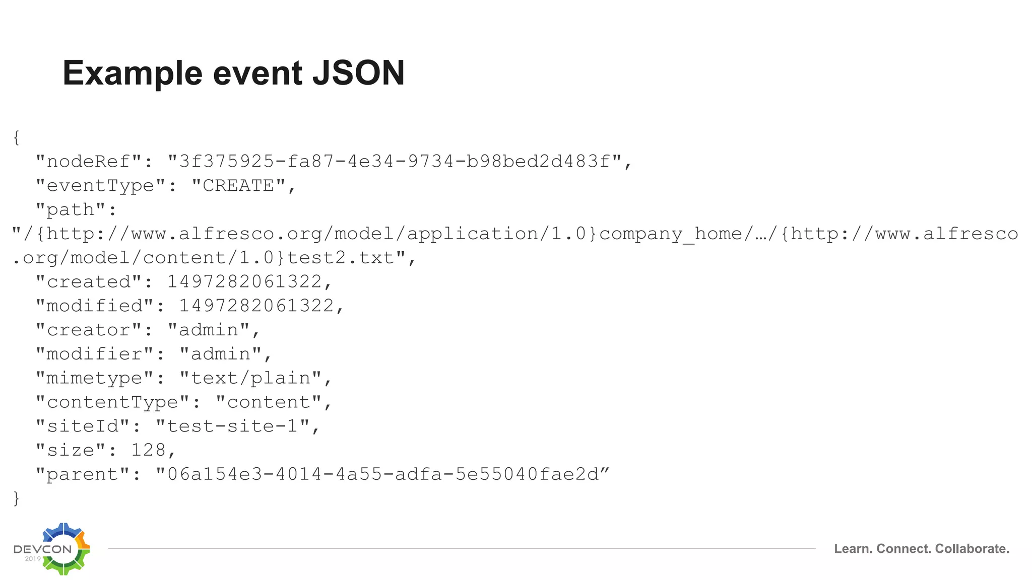 Learn. Connect. Collaborate.
Example event JSON
{
"nodeRef": "3f375925-fa87-4e34-9734-b98bed2d483f",
"eventType": "CREATE",
"path":
"/{http://www.alfresco.org/model/application/1.0}company_home/…/{http://www.alfresco
.org/model/content/1.0}test2.txt",
"created": 1497282061322,
"modified": 1497282061322,
"creator": "admin",
"modifier": "admin",
"mimetype": "text/plain",
"contentType": "content",
"siteId": "test-site-1",
"size": 128,
"parent": "06a154e3-4014-4a55-adfa-5e55040fae2d”
}
 