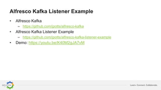 Learn. Connect. Collaborate.
Alfresco Kafka Listener Example
• Alfresco Kafka
– https://github.com/jpotts/alfresco-kafka
• Alfresco Kafka Listener Example
– https://github.com/jpotts/alfresco-kafka-listener-example
• Demo: https://youtu.be/K40M2gJA7vM
 