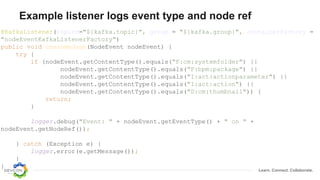 Learn. Connect. Collaborate.
Example listener logs event type and node ref
@KafkaListener(topics="${kafka.topic}", group = "${kafka.group}", containerFactory =
"nodeEventKafkaListenerFactory")
public void consumeJson(NodeEvent nodeEvent) {
try {
if (nodeEvent.getContentType().equals("F:cm:systemfolder") ||
nodeEvent.getContentType().equals("F:bpm:package") ||
nodeEvent.getContentType().equals("I:act:actionparameter") ||
nodeEvent.getContentType().equals("I:act:action") ||
nodeEvent.getContentType().equals("D:cm:thumbnail")) {
return;
}
logger.debug("Event: " + nodeEvent.getEventType() + " on " +
nodeEvent.getNodeRef());
} catch (Exception e) {
logger.error(e.getMessage());
}
}
 