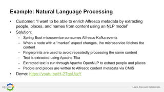 Learn. Connect. Collaborate.
Example: Natural Language Processing
• Customer: “I want to be able to enrich Alfresco metadata by extracting
people, places, and names from content using an NLP model”
• Solution:
– Spring Boot microservice consumes Alfresco Kafka events
– When a node with a “marker” aspect changes, the microservice fetches the
content
– Fingerprints are used to avoid repeatedly processing the same content
– Text is extracted using Apache Tika
– Extracted text is run through Apache OpenNLP to extract people and places
– People and places are written to Alfresco content metadata via CMIS
• Demo: https://youtu.be/H-2TgoUijzY
 