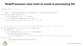 Learn. Connect. Collaborate.
NodeProcessor uses hash to avoid re-processing file
String hash = null;
try {
hash = HashSumGenerator.getHash(new FileInputStream(new
File(downloadFilePath)));
logger.debug("Hash: " + hash);
} catch (FileNotFoundException fnfe) {
logger.error("Download file not found");
}
// If we have seen this exact content before for this node, stop
String pastHash = pastHashesById.get(id);
if (pastHash != null) {
logger.debug("Past hash: " + pastHash);
if (pastHash.equals(hash)) {
logger.debug("Have already processed this exact file for this id,
skipping");
deleteFile(downloadFilePath);
return;
}
}
 
