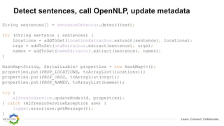 Learn. Connect. Collaborate.
Detect sentences, call OpenNLP, update metadata
String sentences[] = sentenceDetector.detect(text);
for (String sentence : sentences) {
locations = addToSet(locationExtractor.extract(sentence), locations);
orgs = addToSet(orgExtractor.extract(sentence), orgs);
names = addToSet(nameExtractor.extract(sentence), names);
}
HashMap<String, Serializable> properties = new HashMap<>();
properties.put(PROP_LOCATIONS, toArrayList(locations));
properties.put(PROP_ORGS, toArrayList(orgs));
properties.put(PROP_NAMES, toArrayList(names));
try {
alfrescoService.updateNode(id, properties);
} catch (AlfrescoServiceException ase) {
logger.error(ase.getMessage());
}
 