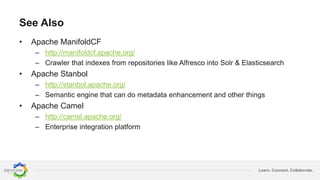 Learn. Connect. Collaborate.
See Also
• Apache ManifoldCF
– http://manifoldcf.apache.org/
– Crawler that indexes from repositories like Alfresco into Solr & Elasticsearch
• Apache Stanbol
– http://stanbol.apache.org/
– Semantic engine that can do metadata enhancement and other things
• Apache Camel
– http://camel.apache.org/
– Enterprise integration platform
 