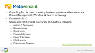 Learn. Connect. Collaborate.
• Consulting firm focused on solving business problems with open source
Content Management, Workflow, & Search technology
• Founded in 2010
• Clients all over the world in a variety of industries, including:
– Airlines & Aerospace
– Manufacturing
– Construction
– Financial Services
– Higher Education
– Life Sciences
– Professional Services
https://www.metaversant.com
 