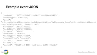 Learn. Connect. Collaborate.
Example event JSON
{
"nodeRef": "3f375925-fa87-4e34-9734-b98bed2d483f",
"eventType": "CREATE",
"path":
"/{http://www.alfresco.org/model/application/1.0}company_home/…/{http://www.alfresco
.org/model/content/1.0}test2.txt",
"created": 1497282061322,
"modified": 1497282061322,
"creator": "admin",
"modifier": "admin",
"mimetype": "text/plain",
"contentType": "content",
"siteId": "test-site-1",
"size": 128,
"parent": "06a154e3-4014-4a55-adfa-5e55040fae2d”
}
 