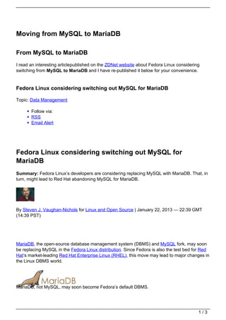 Moving from MySQL to MariaDB

From MySQL to MariaDB
I read an interesting articlepublished on the ZDNet website about Fedora Linux considering
switching from MySQL to MariaDB and I have re-published it below for your convenience.


Fedora Linux considering switching out MySQL for MariaDB

Topic: Data Management

       Follow via:
       RSS
       Email Alert




Fedora Linux considering switching out MySQL for
MariaDB
Summary: Fedora Linux’s developers are considering replacing MySQL with MariaDB. That, in
turn, might lead to Red Hat abandoning MySQL for MariaDB.




By Steven J. Vaughan-Nichols for Linux and Open Source | January 22, 2013 — 22:39 GMT
(14:39 PST)




MariaDB, the open-source database management system (DBMS) and MySQL fork, may soon
be replacing MySQL in the Fedora Linux distribution. Since Fedora is also the test bed for Red
Hat‘s market-leading Red Hat Enterprise Linux (RHEL), this move may lead to major changes in
the Linux DBMS world.




MariaDB, not MySQL, may soon become Fedora’s default DBMS.




                                                                                         1/3
 