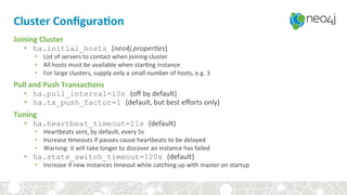Cluster	Conﬁgura3on	
Joining	Cluster	
•  ha.initial_hosts (neo4j.proper)es)	
•  List	of	servers	to	contact	when	joining	cluster	
•  All	hosts	must	be	available	when	star,ng	instance	
•  For	large	clusters,	supply	only	a	small	number	of	hosts,	e.g.	3	
Pull	and	Push	Transac3ons	
•  ha.pull_interval=10s (oﬀ	by	default)	
•  ha.tx_push_factor=1 (default,	but	best	eﬀorts	only)	
Tuning	
•  ha.heartbeat_timeout=11s (default)	
•  Heartbeats	sent,	by	default,	every	5s	
•  Increase	,meouts	if	pauses	cause	heartbeats	to	be	delayed	
•  Warning:	it	will	take	longer	to	discover	an	instance	has	failed	
•  ha.state_switch_timeout=120s (default)	
•  Increase	if	new	instances	,meout	while	catching	up	with	master	on	startup	
 