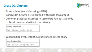 Cross	DC-Clusters	
•  Same	subnet	(consider	using	a	VPN)	
•  Bandwidth	between	DCs	aligned	with	write	throughput	
•  Common	prac,ce:	instances	in	secondary	run	as	slave-only	
•  Restricts	master	elec,on	to	the	primary	
•  When	failing	over,	reconﬁgure	instances	in	secondary	
ha.slave_only=true
neo4j.proper)es	
ha.slave_only=false
neo4j.proper)es	
 