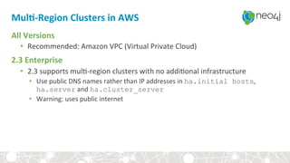 Mul3-Region	Clusters	in	AWS	
All	Versions	
•  Recommended:	Amazon	VPC	(Virtual	Private	Cloud)	
2.3	Enterprise	
•  2.3	supports	mul,-region	clusters	with	no	addi,onal	infrastructure	
•  Use	public	DNS	names	rather	than	IP	addresses	in	ha.initial hosts,	
ha.server	and	ha.cluster_server
•  Warning:	uses	public	internet	
 