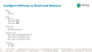 Conﬁgure	HAProxy	as	Read	Load	Balancer	
global
daemon
maxconn 256
defaults
mode http
timeout connect 5000ms
timeout client 50000ms
timeout server 50000ms
frontend http-in
bind *:80
default_backend neo4j-slaves
backend neo4j-slaves
option httpchk GET /db/manage/server/ha/slave
server s1 10.0.1.10:7474 maxconn 32 check
server s2 10.0.1.11:7474 maxconn 32 check
server s3 10.0.1.12:7474 maxconn 32 check
listen admin
bind *:8080
stats enable
 