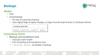 Backups	
Modes	
•  Full	
•  Incremental	
•  On	top	of	a	previous	backup	
•  Uses	logical	logs	to	apply	changes,	so	logs	must	be	kept	at	least	2	x	backup	interval	
	
	
	
Consistency	Check	
•  Backup	and	standalone	tool	
•  Evaluate	store	health	
•  Part	of	backup	and	standalone	tool	
•  -verify false to	disable	in	backup	
keep_logical_logs=7 days
neo4j.proper)es	
 