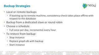 Backup	Strategies	
•  Local	or	remote	backups	
•  If	backing	up	to	remote	machine,	consistency	check	takes	place	oﬄine	with	
respect	to	the	database	
•  Backup	from	a	dedicated	slave	or	round	robin	
•  Choose	a	schedule:	
•  Full	once	per	day,	incremental	every	hour	
•  To	restore	from	backup:	
•  Stop	instance	
•  Replace	graph.db	with	backup	
•  Start	instance	
 