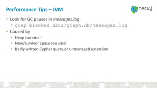 Performance	Tips	–	JVM	
•  Look	for	GC	pauses	in	messages.log	
•  grep blocked data/graph.db/messages.log
•  Caused	by	
•  Heap	too	small	
•  New/survivor	space	too	small	
•  Badly	wriYen	Cypher	query	or	unmanaged	extension	
 