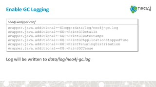 Enable	GC	Logging	
Log	will	be	wriYen	to	data/log/neo4j-gc.log	
wrapper.java.additional=-Xloggc:data/log/neo4j-gc.log
wrapper.java.additional=-XX:+PrintGCDetails
wrapper.java.additional=-XX:+PrintGCDateStamps
wrapper.java.additional=-XX:+PrintGCApplicationStoppedTime
wrapper.java.additional=-XX:+PrintTenuringDistribution
wrapper.java.additional=-XX:+PrintGCCause
neo4j-wrapper.conf	
 