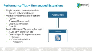 Performance	Tips	–	Unmanaged	Extensions	
•  Single	request,	many	opera,ons	
•  Reduce	network	latencies	
•  Mul,ple	implementa,on	op,ons	
•  Cypher	
•  Traversal	Framework	
•  Graph	Algo	Package	
•  Core	API	
•  Control	Request/Response	Format	
•  JSON,	CSV,	protobuf,	etc	
•  Domain-speciﬁc	representa,ons	
•  Compact	
•  Conserve	bandwidth	
•  HTTP	Headers	
Extension	
Applica,on	
 