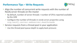Performance	Tips	–	Write	Requests	
•  Align	the	number	of	concurrent	write	requests	with	the	number	of	
Neo4j	server	threads	on	the	master	
•  By	default,	number	of	server	threads	=	number	of	CPUs	reported	available	
by	the	JVM	
•  Conﬁgure	the	number	of	threads	in	neo4j-server.proper)es	using	
org.neo4j.server.webserver.maxthreads
•  Service	requests	from	a	thread	pool	in	your	applica,on	
•  Use	the	thread	pool	queue	depth	to	apply	back	pressure	
 