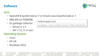 SoEware	
Java	
•  OpenJDK	8	(preferred)	or	7	or	Oracle	Java	8	(preferred)	or	7	
•  IBM	JDK	on	POWER8	
•  G1	garbage	collector	
•  Default	in	2.3	
•  JDK	1.7.0_71	or	later	
Opera3ng	System	
•  Linux		
•  HP	UX		
•  Windows	2012	
wrapper.java.additional=-XX:+UseG1GC
neo4j-wrapper.conf	
 