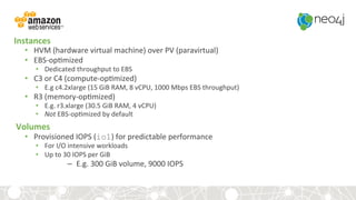 Instances	
•  HVM	(hardware	virtual	machine)	over	PV	(paravirtual)	
•  EBS-op,mized	
•  Dedicated	throughput	to	EBS	
•  C3	or	C4	(compute-op,mized)	
•  E.g	c4.2xlarge	(15	GiB	RAM,	8	vCPU,	1000	Mbps	EBS	throughput)	
•  R3	(memory-op,mized)	
•  E.g.	r3.xlarge	(30.5	GiB	RAM,	4	vCPU)	
•  Not	EBS-op,mized	by	default	
Volumes	
•  Provisioned	IOPS	(io1)	for	predictable	performance
•  For	I/O	intensive	workloads	
•  Up	to	30	IOPS	per	GiB	
–  E.g.	300	GiB	volume,	9000	IOPS	
 