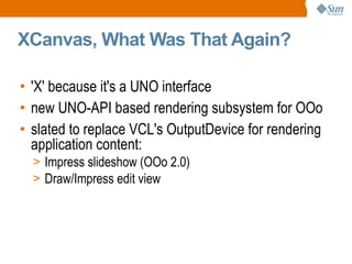 XCanvas, What Was That Again? 'X' because it's a UNO interface new UNO-API based rendering subsystem for OOo slated to replace VCL's OutputDevice for rendering application content: Impress slideshow (OOo 2.0) Draw/Impress edit view 