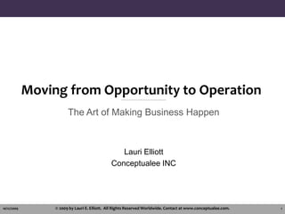 Moving from Opportunity to Operation The Art of Making Business Happen Lauri Elliott Conceptualee INC 10/11/2009 © 2009 by Lauri E. Elliott.  All Rights Reserved Worldwide. Contact at www.conceptualee.com. 1 