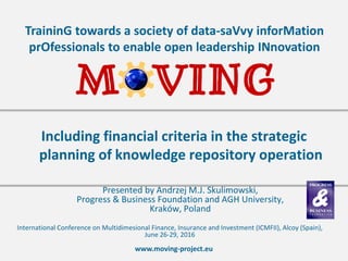 www.moving-project.eu
TraininG towards a society of data-saVvy inforMation
prOfessionals to enable open leadership INnovation
Presented by Andrzej M.J. Skulimowski,
Progress & Business Foundation and AGH University,
Kraków, Poland
Including financial criteria in the strategic
planning of knowledge repository operation
International Conference on Multidimesional Finance, Insurance and Investment (ICMFII), Alcoy (Spain),
June 26-29, 2016
 