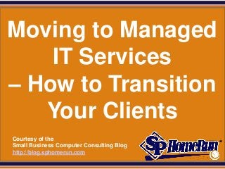 SPHomeRun.com


Moving to Managed
    IT Services
– How to Transition
   Your Clients
  Courtesy of the
  Small Business Computer Consulting Blog
  http://blog.sphomerun.com
 