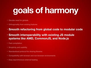 goals of harmony
• Obviate need for globals
• Orthogonality from existing features
• Smooth refactoring from global code to modular code
• Smooth interoperability with existing JS module
systems like AMD, CommonJS, and Node.js
• Fast compilation
• Simplicity and usability
• Standardized protocol for sharing libraries
• Compatibility with browser and non-browser environments
• Easy asynchronous external loading
 