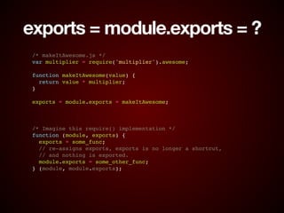 exports = module.exports = ?
/* makeItAwesome.js */!
var multiplier = require('multiplier').awesome;!
!
function makeItAwesome(value) {!
return value * multiplier;!
}!
!
exports = module.exports = makeItAwesome;!
!
!
!
/* Imagine this require() implementation */!
function (module, exports) {!
exports = some_func;!
// re-assigns exports, exports is no longer a shortcut,!
// and nothing is exported.!
module.exports = some_other_func;!
} (module, module.exports);
 